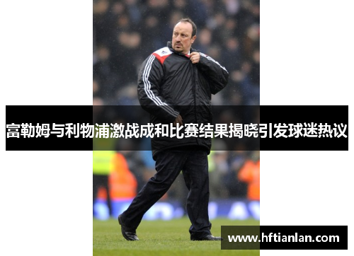 富勒姆与利物浦激战成和比赛结果揭晓引发球迷热议