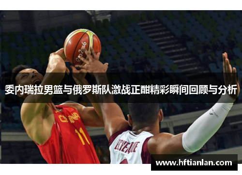 委内瑞拉男篮与俄罗斯队激战正酣精彩瞬间回顾与分析
