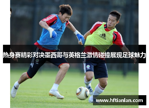 热身赛精彩对决墨西哥与英格兰激情碰撞展现足球魅力