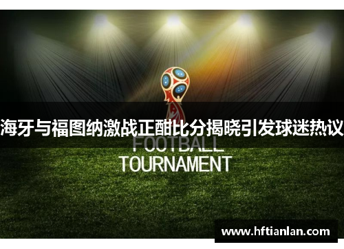 海牙与福图纳激战正酣比分揭晓引发球迷热议