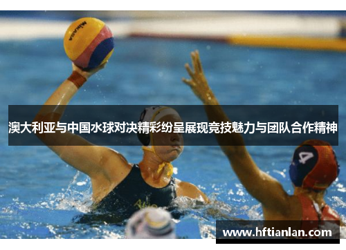 澳大利亚与中国水球对决精彩纷呈展现竞技魅力与团队合作精神